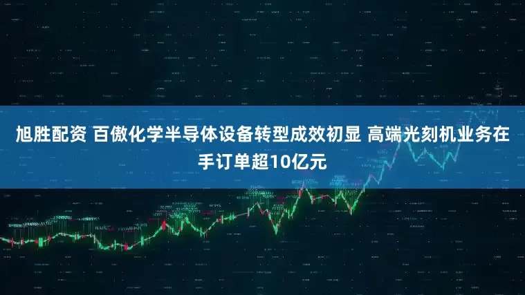 旭胜配资 百傲化学半导体设备转型成效初显 高端光刻机业务在手订单超10亿元