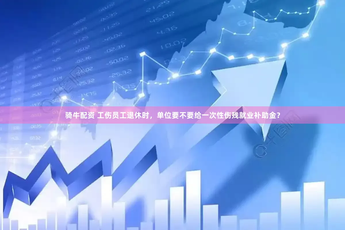 骑牛配资 工伤员工退休时，单位要不要给一次性伤残就业补助金？