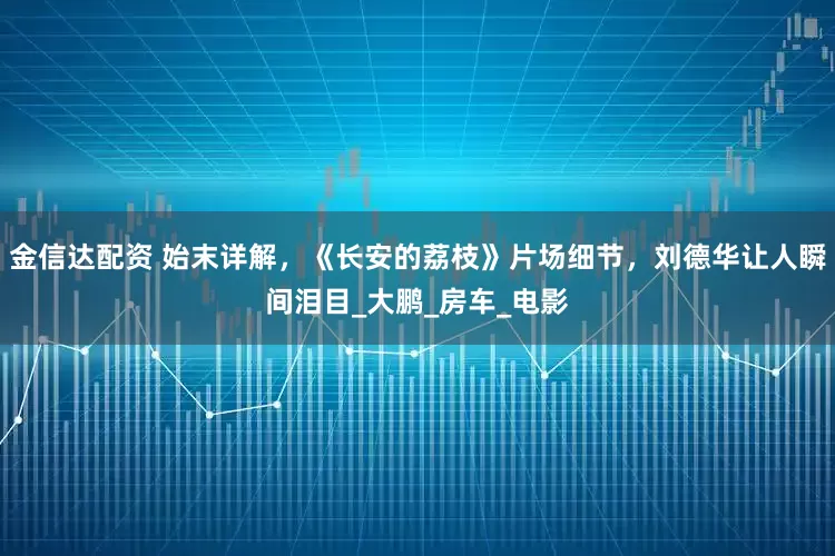 金信达配资 始末详解，《长安的荔枝》片场细节，刘德华让人瞬间泪目_大鹏_房车_电影