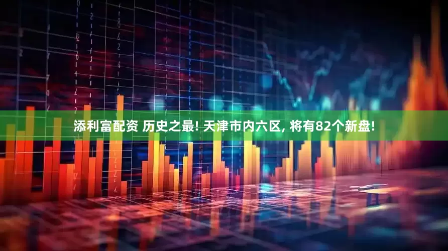 添利富配资 历史之最! 天津市内六区, 将有82个新盘!