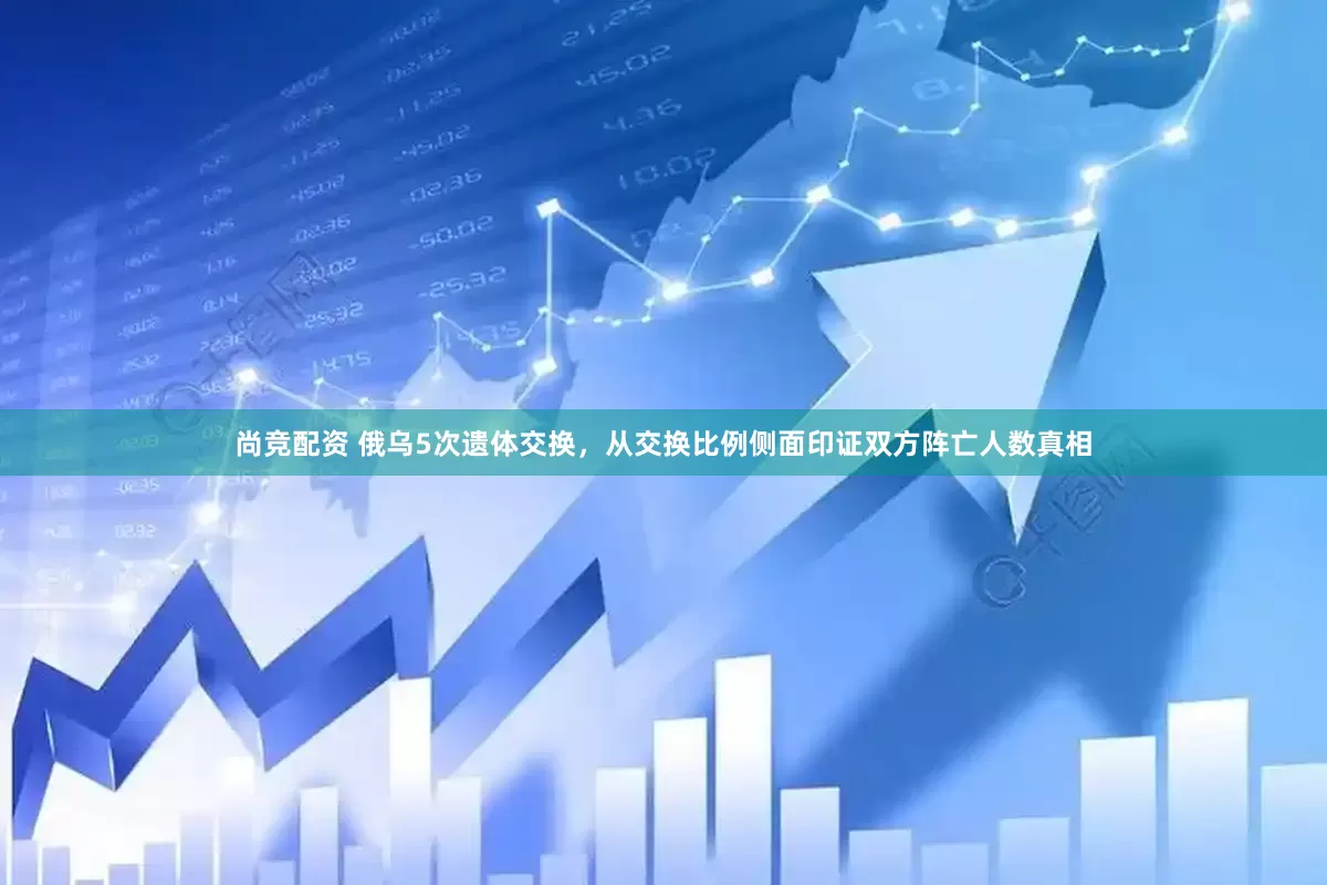 尚竞配资 俄乌5次遗体交换，从交换比例侧面印证双方阵亡人数真相
