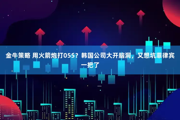 金牛策略 用火箭炮打055？韩国公司大开脑洞，又想坑菲律宾一把了