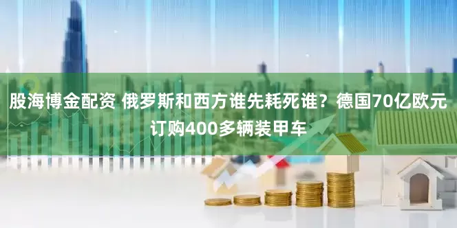 股海博金配资 俄罗斯和西方谁先耗死谁？德国70亿欧元订购400多辆装甲车