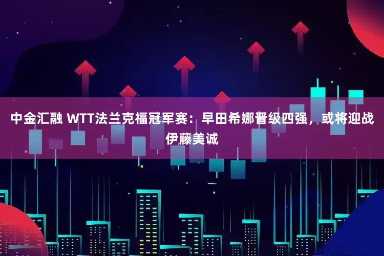 中金汇融 WTT法兰克福冠军赛：早田希娜晋级四强，或将迎战伊藤美诚