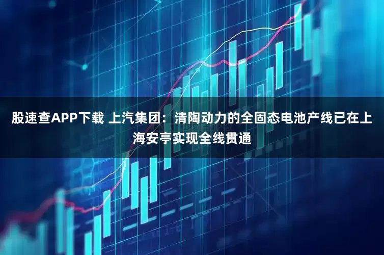 股速查APP下载 上汽集团：清陶动力的全固态电池产线已在上海安亭实现全线贯通