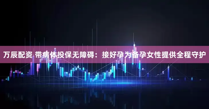 万辰配资 带病体投保无障碍：接好孕为备孕女性提供全程守护