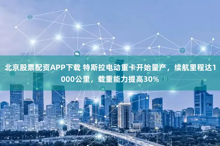 北京股票配资APP下载 特斯拉电动重卡开始量产，续航里程达1000公里，载重能力提高30%
