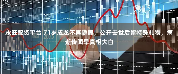 永旺配资平台 71岁成龙不再隐瞒，公开去世后留特殊礼物，病逝传闻早真相大白