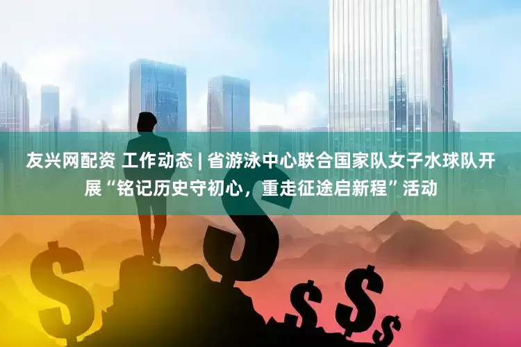 友兴网配资 工作动态 | 省游泳中心联合国家队女子水球队开展“铭记历史守初心，重走征途启新程”活动