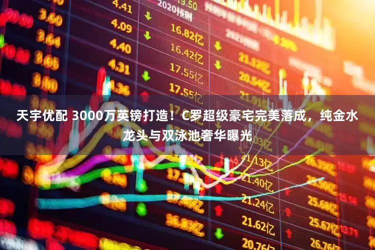 天宇优配 3000万英镑打造！C罗超级豪宅完美落成，纯金水龙头与双泳池奢华曝光