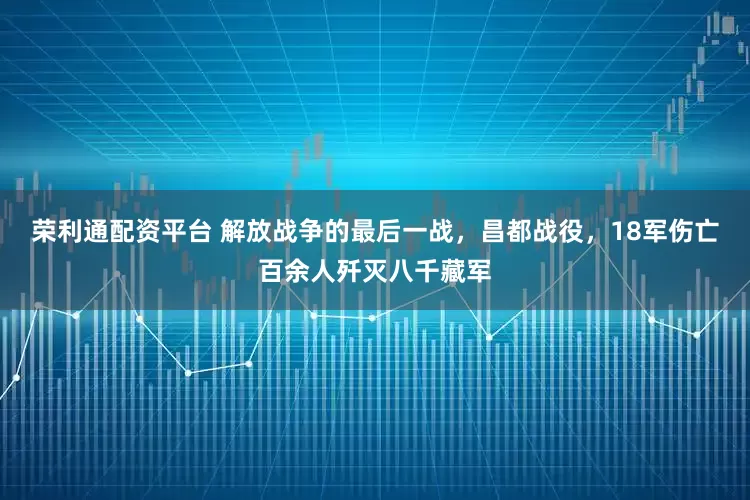 荣利通配资平台 解放战争的最后一战，昌都战役，18军伤亡百余人歼灭八千藏军