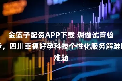 金篮子配资APP下载 想做试管检查，四川幸福好孕科技个性化服务解难题