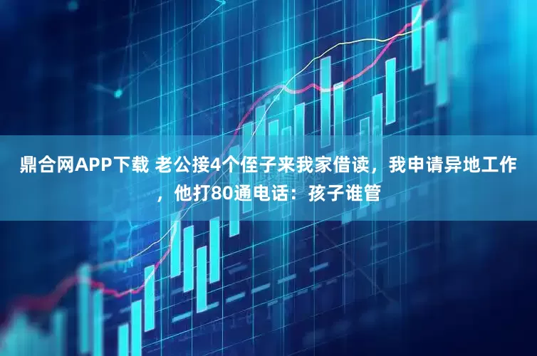 鼎合网APP下载 老公接4个侄子来我家借读，我申请异地工作，他打80通电话：孩子谁管