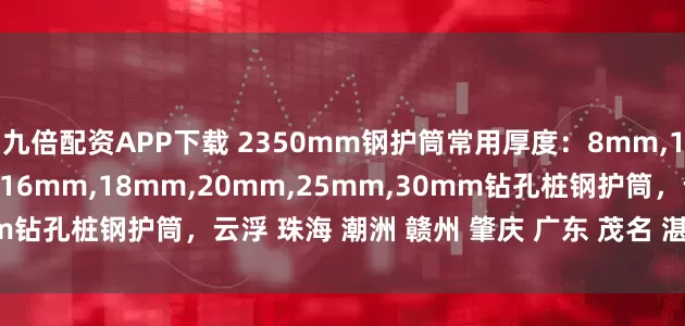 九倍配资APP下载 2350mm钢护筒常用厚度：8mm,10mm,12mm,14mm,16mm,18mm,20mm,25mm,30mm钻孔桩钢护筒，云浮 珠海 潮洲 赣州 肇庆 广东 茂名 湛江钢护筒厂家