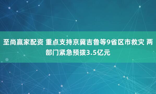 至尚赢家配资 重点支持京冀吉鲁等9省区市救灾 两部门紧急预拨3.5亿元